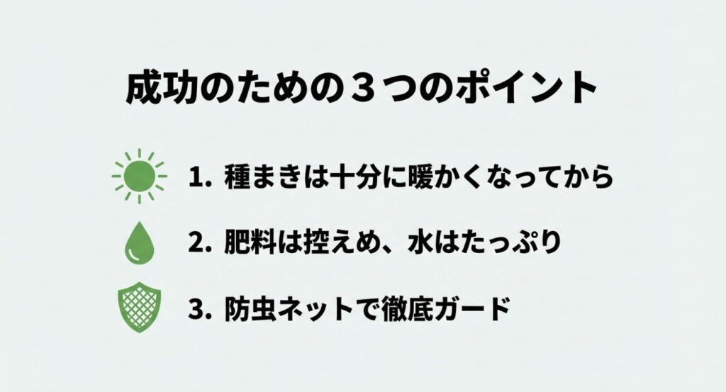 成功のための3つのポイント 。1. 種まきは十分に暖かくなってから 。2. 肥料は控えめ、水はたっぷり 。3. 防虫ネットで徹底ガード 。